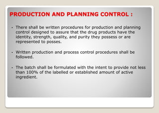 PRODUCTION AND PLANNING CONTROL :
• There shall be written procedures for production and planning
control designed to assure that the drug products have the
identity, strength, quality, and purity they possess or are
represented to posses.
• Written production and process control procedures shall be
followed.
• The batch shall be formulated with the intent to provide not less
than 100% of the labelled or established amount of active
ingredient.
 