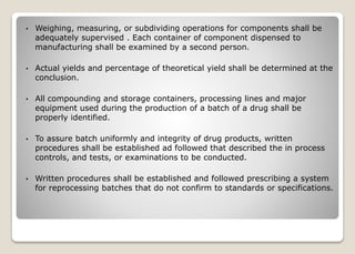 • Weighing, measuring, or subdividing operations for components shall be
adequately supervised . Each container of component dispensed to
manufacturing shall be examined by a second person.
• Actual yields and percentage of theoretical yield shall be determined at the
conclusion.
• All compounding and storage containers, processing lines and major
equipment used during the production of a batch of a drug shall be
properly identified.
• To assure batch uniformly and integrity of drug products, written
procedures shall be established ad followed that described the in process
controls, and tests, or examinations to be conducted.
• Written procedures shall be established and followed prescribing a system
for reprocessing batches that do not confirm to standards or specifications.
 