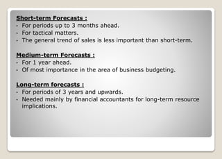 Short-term Forecasts :
• For periods up to 3 months ahead.
• For tactical matters.
• The general trend of sales is less important than short-term.
Medium-term Forecasts :
• For 1 year ahead.
• Of most importance in the area of business budgeting.
Long-term forecasts :
• For periods of 3 years and upwards.
• Needed mainly by financial accountants for long-term resource
implications.
 