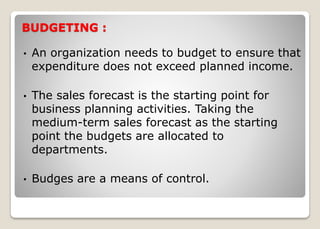 BUDGETING :
• An organization needs to budget to ensure that
expenditure does not exceed planned income.
• The sales forecast is the starting point for
business planning activities. Taking the
medium-term sales forecast as the starting
point the budgets are allocated to
departments.
• Budges are a means of control.
 