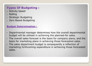 Types Of Budgeting :
o Activity based
o Rolling
o Strategic Budgeting
o Zero Based Budgeting
Budget Determination :
• Departmental manager determines how the overall departmental
budget will be utilised in achieving the planned-for sales.
• The overall sales forecast is the basis for company plans, and the
basis for marketing plans in achieving those forecasted sales.
• The sales department budget is consequently a reflection of
marketing forthcoming expenditure in achieving those forecasted
sales.
 