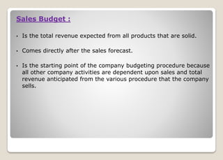 Sales Budget :
• Is the total revenue expected from all products that are solid.
• Comes directly after the sales forecast.
• Is the starting point of the company budgeting procedure because
all other company activities are dependent upon sales and total
revenue anticipated from the various procedure that the company
sells.
 