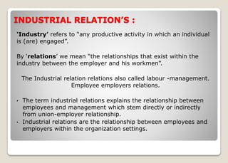 INDUSTRIAL RELATION’S :
‘Industry’ refers to “any productive activity in which an individual
is (are) engaged”.
By ‘relations’ we mean “the relationships that exist within the
industry between the employer and his workmen”.
The Industrial relation relations also called labour -management.
Employee employers relations.
• The term industrial relations explains the relationship between
employees and management which stem directly or indirectly
from union-employer relationship.
• Industrial relations are the relationship between employees and
employers within the organization settings.
 