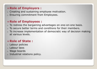  Role of Employers :
o Creating and sustaining employee motivation.
o Ensuring commitment from Employees.
 Role of Employees :
o To redress the bargaining advantages on one-on-one basis.
o To secure better terms and conditions for their members.
o To increase implementation of democratic way of decision making
at various levels.
 Role of State :
o Labour policies
o Labour laws
o Wage boards
o Industrial relations policy.
 