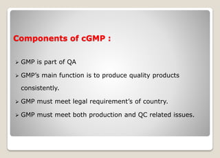 Components of cGMP :
 GMP is part of QA
 GMP’s main function is to produce quality products
consistently.
 GMP must meet legal requirement’s of country.
 GMP must meet both production and QC related issues.
 