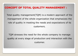 CONCEPT OF TOTAL QUALITY MANAGEMENT :
Total quality management(TQM) is a modern approach of the
management of the whole organization that emphasizes the
role of quality in meeting the needs and expectations of its
customers.
TQM stresses the need for the whole company to manage
quality at every stage of production and interaction with the
customer.
 