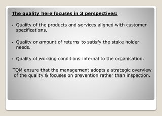 The quality here focuses in 3 perspectives:
• Quality of the products and services aligned with customer
specifications.
• Quality or amount of returns to satisfy the stake holder
needs.
• Quality of working conditions internal to the organisation.
TQM ensure that the management adopts a strategic overview
of the quality & focuses on prevention rather than inspection.
 