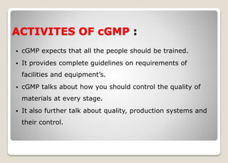 ACTIVITES OF cGMP :
 cGMP expects that all the people should be trained.
 It provides complete guidelines on requirements of
facilities and equipment’s.
 cGMP talks about how you should control the quality of
materials at every stage.
 It also further talk about quality, production systems and
their control.
 