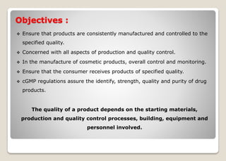 Objectives :
 Ensure that products are consistently manufactured and controlled to the
specified quality.
 Concerned with all aspects of production and quality control.
 In the manufacture of cosmetic products, overall control and monitoring.
 Ensure that the consumer receives products of specified quality.
 cGMP regulations assure the identify, strength, quality and purity of drug
products.
The quality of a product depends on the starting materials,
production and quality control processes, building, equipment and
personnel involved.
 