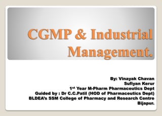 CGMP & Industrial
Management.
By: Vinayak Chavan
Sufiyan Kerur
1st Year M-Pharm Pharmaceutics Dept
Guided by : Dr C.C.Patil (HOD of Pharmaceutics Dept)
BLDEA’s SSM College of Pharmacy and Research Centre
Bijapur.
 