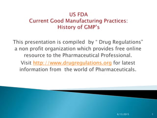 This presentation is compiled by “ Drug Regulations”
a non profit organization which provides free online
resource to the Pharmaceutical Professional.
Visit http://www.drugregulations.org for latest
information from the world of Pharmaceuticals.
6/13/2015 1
 