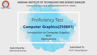 Introduction to Computer Graphics
With
Applications
Computer Graphics(250601)
MADHAV INSTITUTE OF TECHNOLOGY AND SCIENCE GWALIOR
( Deemed to be University & NAAC ACCREDITED WITH A++ GRADE )
Submitted By : Submitted To :
Prof. VikasSejwar
AbhishekKumar
Proficiency Test
 