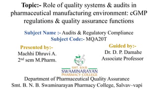 Topic:- Role of quality systems & audits in
pharmaceutical manufacturing environment: cGMP
regulations & quality assurance functions
Subject Name :- Audits & Regulatory Compliance
Subject Code:- MQA20T
Department of Pharmaceutical Quality Assurance
Smt. B. N. B. Swaminarayan Pharmacy College, Salvav–vapi
Presented by:-
Machhi Dhruvi A.
2nd sem M.Pharm.
Guided by:-
Dr. D. P. Damahe
Associate Professor
 