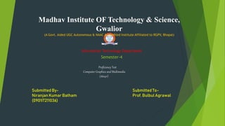 Madhav Institute OF Technology & Science,
Gwalior
(A Govt. Aided UGC Autonomous & NAAC Accredited Institute Affiliated to RGPV, Bhopal)
Information Technology Department
Proficiency Test
Computer Graphics and Multimedia
(160411)
Semester-4
Submitted By-
Niranjan Kumar Batham
(0901IT211036)
Submitted To-
Prof. Bulbul Agrawal
 