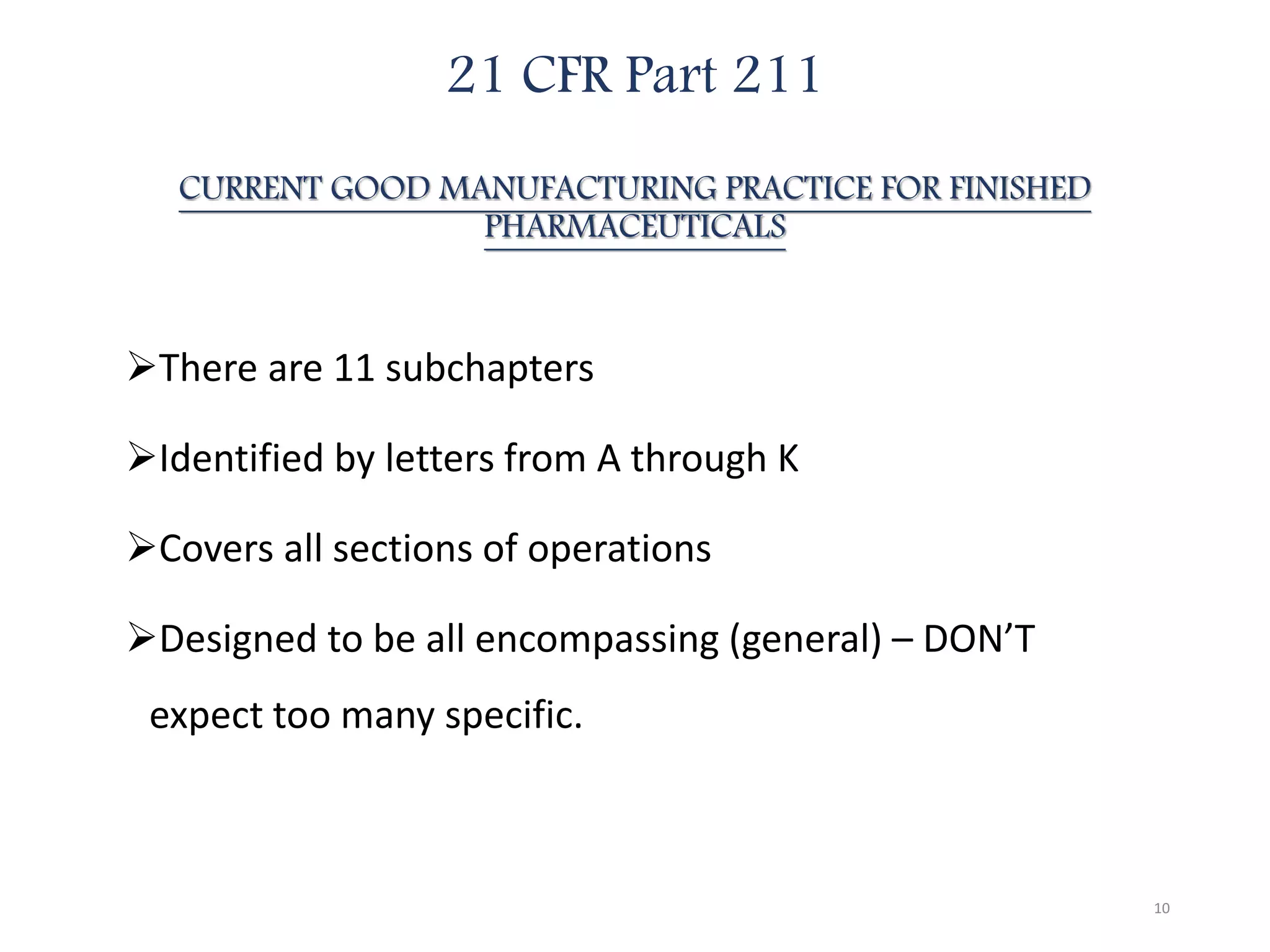 21 CFR Part 211
CURRENT GOOD MANUFACTURING PRACTICE FOR FINISHED
PHARMACEUTICALS
There are 11 subchapters
Identified by letters from A through K
Covers all sections of operations
Designed to be all encompassing (general) – DON’T
expect too many specific.
10
 