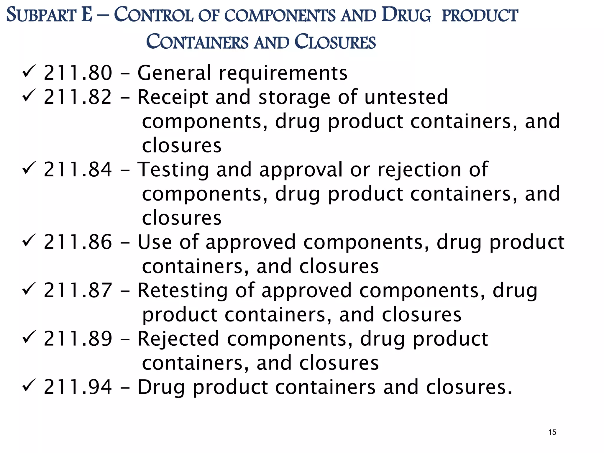 SUBPART E – CONTROL OF COMPONENTS AND DRUG PRODUCT
CONTAINERS AND CLOSURES
 211.80 - General requirements
 211.82 - Receipt and storage of untested
components, drug product containers, and
closures
 211.84 - Testing and approval or rejection of
components, drug product containers, and
closures
 211.86 - Use of approved components, drug product
containers, and closures
 211.87 - Retesting of approved components, drug
product containers, and closures
 211.89 - Rejected components, drug product
containers, and closures
 211.94 - Drug product containers and closures.
15
 