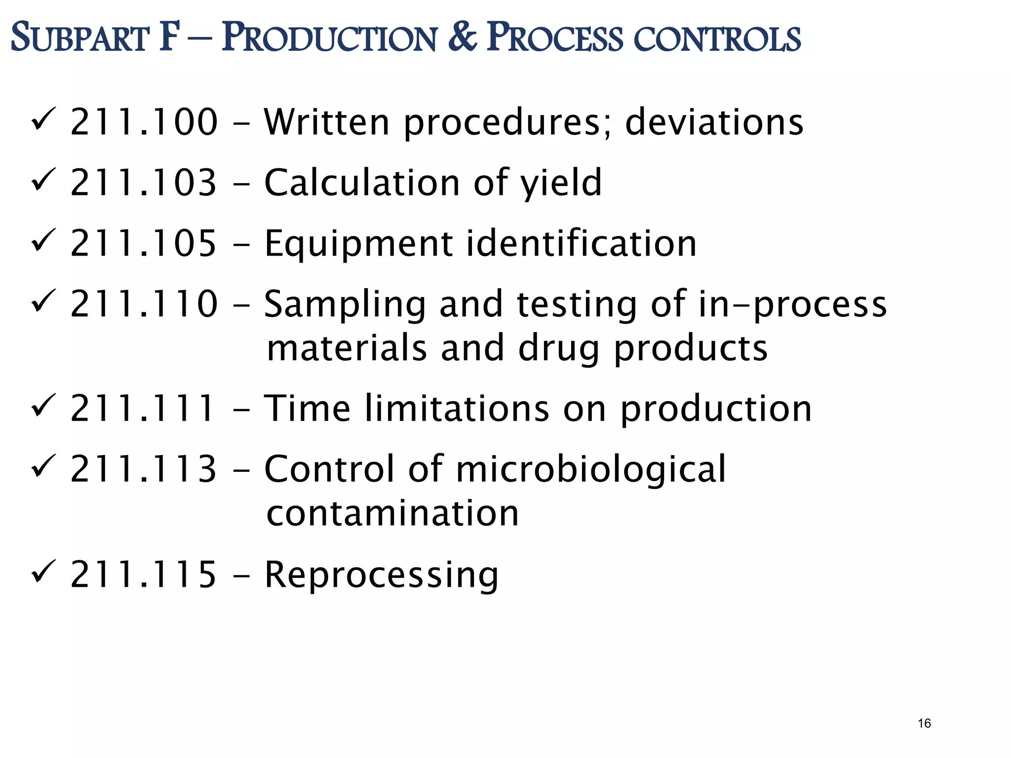 SUBPART F – PRODUCTION & PROCESS CONTROLS
 211.100 - Written procedures; deviations
 211.103 - Calculation of yield
 211.105 - Equipment identification
 211.110 - Sampling and testing of in-process
materials and drug products
 211.111 - Time limitations on production
 211.113 - Control of microbiological
contamination
 211.115 - Reprocessing
16
 