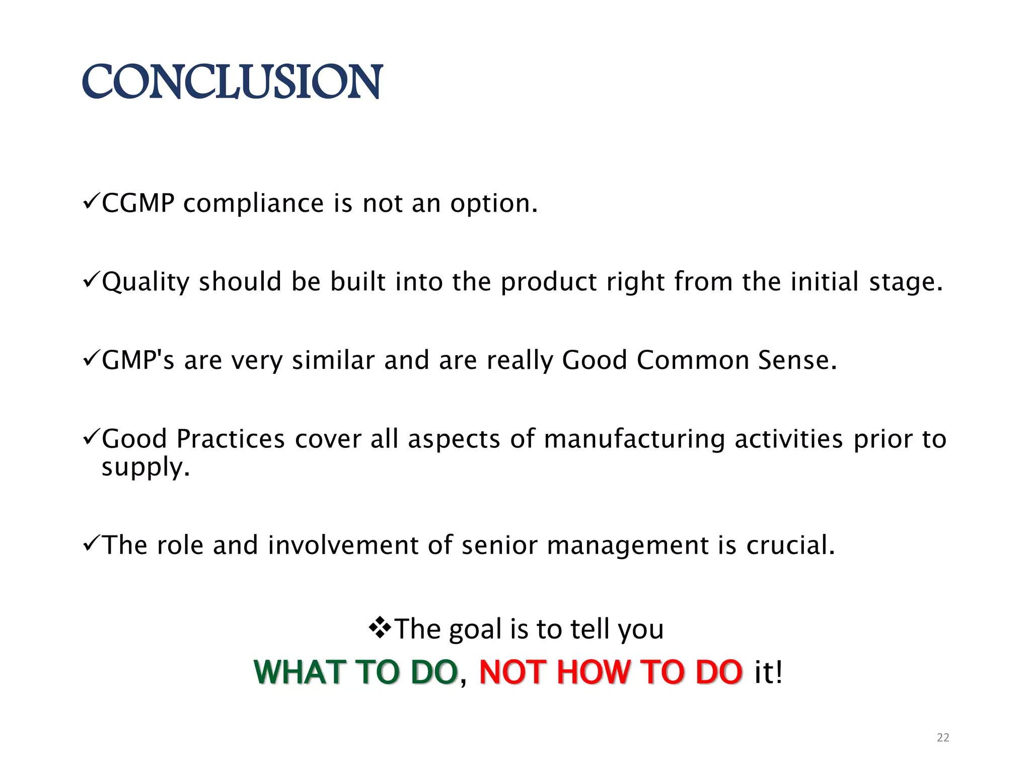 CONCLUSION
CGMP compliance is not an option.
Quality should be built into the product right from the initial stage.
GMP's are very similar and are really Good Common Sense.
Good Practices cover all aspects of manufacturing activities prior to
supply.
The role and involvement of senior management is crucial.
The goal is to tell you
WHAT TO DO, NOT HOW TO DO it!
22
 