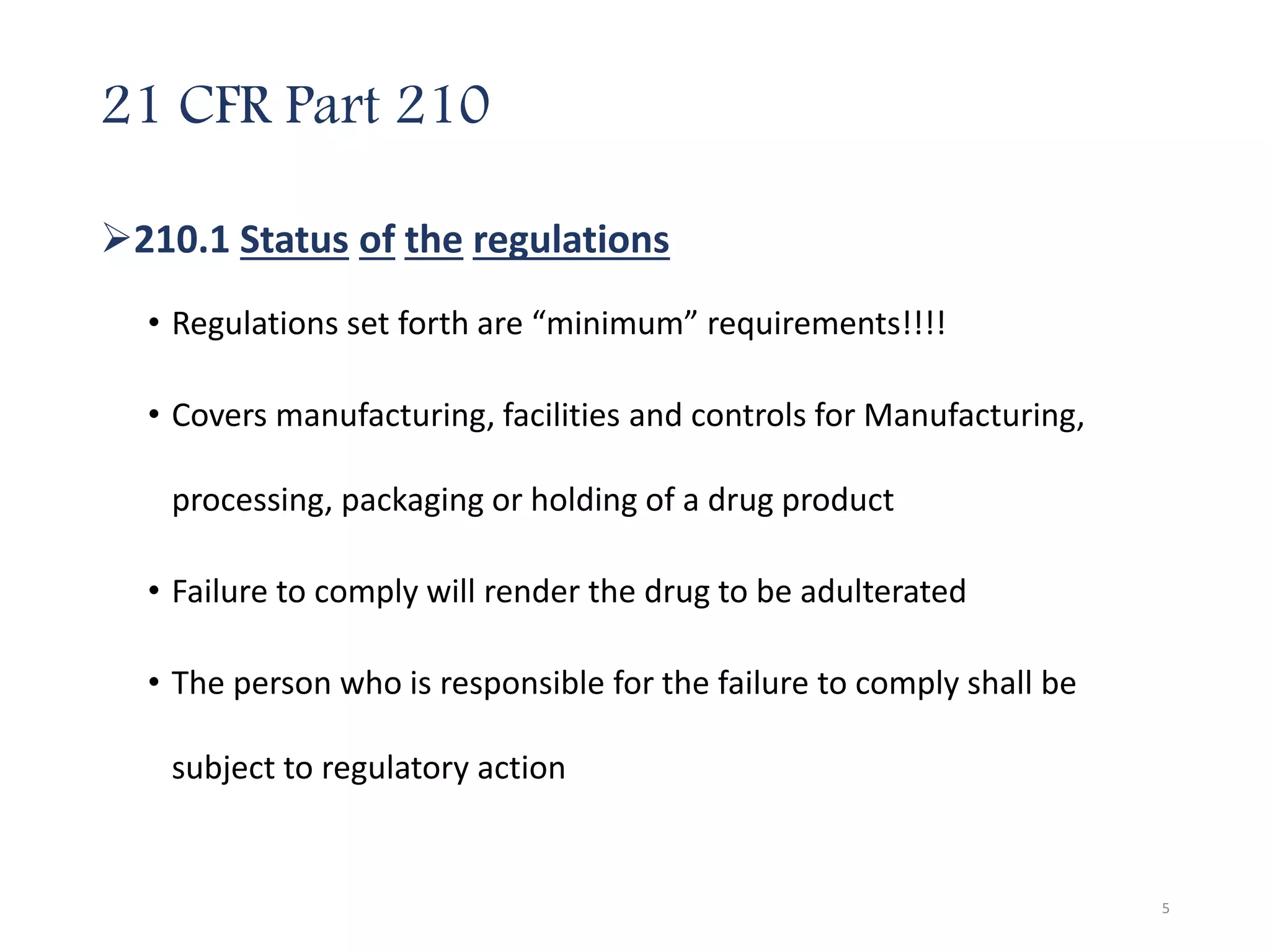 21 CFR Part 210
210.1 Status of the regulations
• Regulations set forth are “minimum” requirements!!!!
• Covers manufacturing, facilities and controls for Manufacturing,
processing, packaging or holding of a drug product
• Failure to comply will render the drug to be adulterated
• The person who is responsible for the failure to comply shall be
subject to regulatory action
5
 
