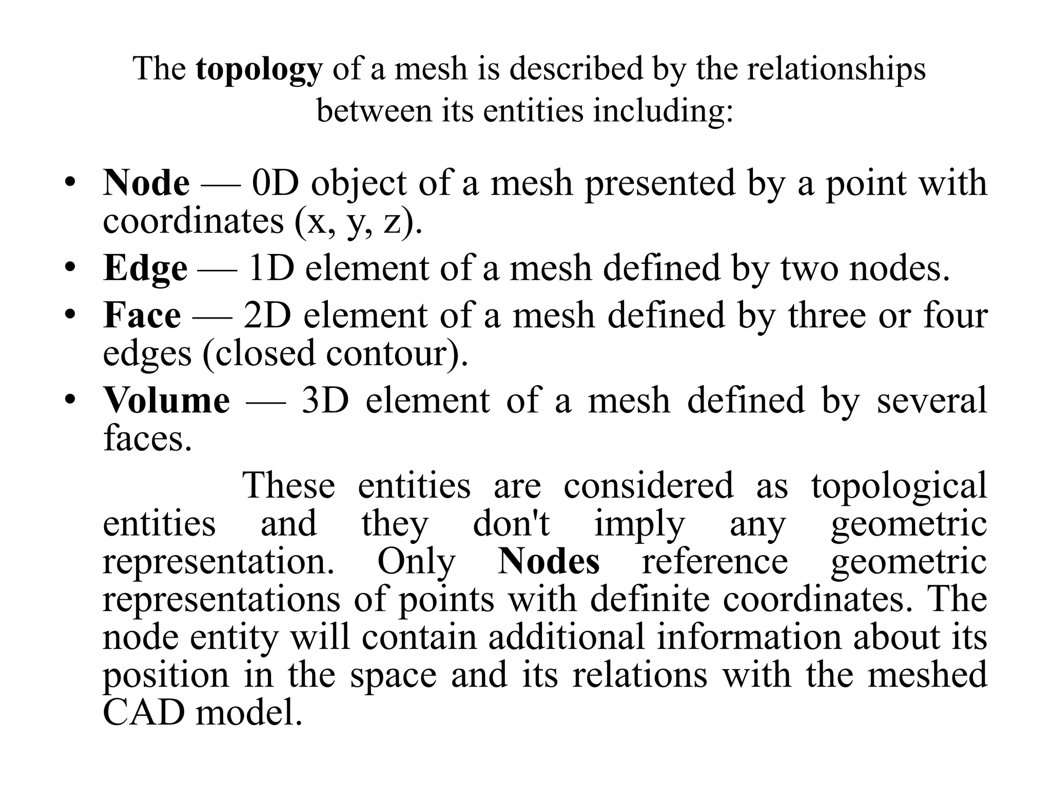 The topology of a mesh is described by the relationships
between its entities including:

• Node — 0D object of a mesh presented by a point with
coordinates (x, y, z).
• Edge — 1D element of a mesh defined by two nodes.
• Face — 2D element of a mesh defined by three or four
edges (closed contour).
• Volume — 3D element of a mesh defined by several
faces.
These entities are considered as topological
entities and they don't imply any geometric
representation. Only Nodes reference geometric
representations of points with definite coordinates. The
node entity will contain additional information about its
position in the space and its relations with the meshed
CAD model.

 