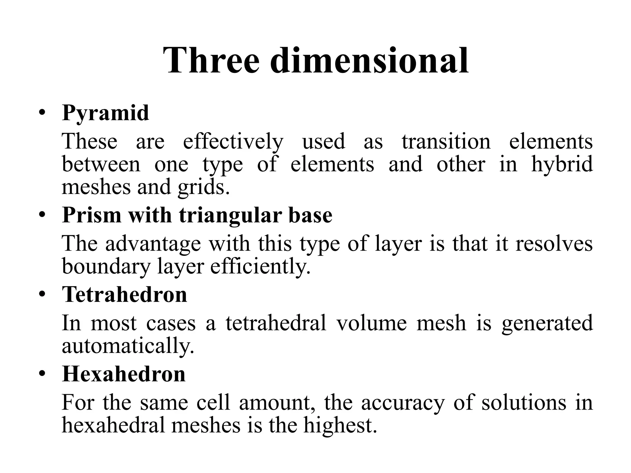 Three dimensional
• Pyramid
These are effectively used as transition elements
between one type of elements and other in hybrid
meshes and grids.
• Prism with triangular base
The advantage with this type of layer is that it resolves
boundary layer efficiently.
• Tetrahedron
In most cases a tetrahedral volume mesh is generated
automatically.
• Hexahedron
For the same cell amount, the accuracy of solutions in
hexahedral meshes is the highest.

 