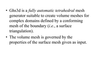 • Ghs3d is a fully automatic tetrahedral mesh
generator suitable to create volume meshes for
complex domains defined by a conforming
mesh of the boundary (i.e., a surface
triangulation).
• The volume mesh is governed by the
properties of the surface mesh given as input.

 