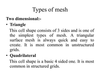 Types of mesh
Two dimensional:• Triangle
This cell shape consists of 3 sides and is one of
the simplest types of mesh. A triangular
surface mesh is always quick and easy to
create. It is most common in unstructured
grids.
• Quadrilateral
This cell shape is a basic 4 sided one. It is most
common in structured grids.

 