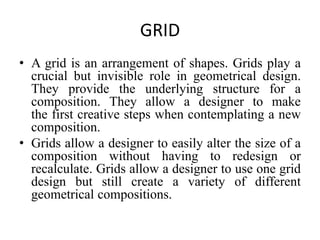 GRID
• A grid is an arrangement of shapes. Grids play a
crucial but invisible role in geometrical design.
They provide the underlying structure for a
composition. They allow a designer to make
the first creative steps when contemplating a new
composition.
• Grids allow a designer to easily alter the size of a
composition without having to redesign or
recalculate. Grids allow a designer to use one grid
design but still create a variety of different
geometrical compositions.

 
