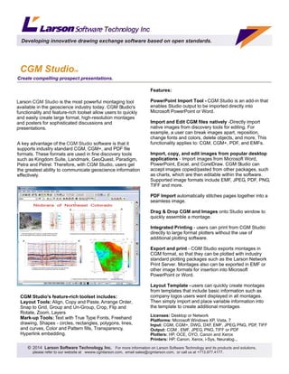 Larson is the most powerful montaging tool
available in the geoscience industry today. CGM Studio's
functionality and feature-rich toolset allow users to quickly
and easily create large format, high-resolution montages
and posters for sophisticated discussions and
presentations.
CGM Studio
A key advantage of the software is that it
supports industry standard CGM, CGM+, and PDF file
formats. These formats are used in fine discovery tools
such as Kingdom Suite, Landmark, GeoQuest, Paradigm,
Petra and Petrel. Therefore, with CGM Studio, users get
the greatest ability to communicate geoscience information
effectively.
CGM Studio
Licenses: Desktop or Network
Platforms: Microsoft Windows XP, Vista, 7
Input: CGM, CGM+, DWG, DXF, EMF, JPEG, PNG, PDF, TIFF
Output: CGM , EMF, JPEG, PNG, TIFF or PDF
Plotters: HP, OCE, OYO, Canon and Xerox
Printers: HP, Canon, Xerox, i-Sys, Neuralog...
Create compelling prospect presentations.
CGM StudioTM
Developing innovative drawing exchange software based on open standards.
Technology IncTechnology Inc
2014 Larson Software Technology, Inc. For more information on Larson Software Technology and its products and solutions,
please refer to our website at wwww.cgmlarson.com, email sales@cgmlarson.com, or call us at +713.977.4177.
Features:
PowerPoint Import Tool - CGM Studio is an add-in that
enables Studio output to be imported directly into
Microsoft PowerPoint or Word.
Import and Edit CGM files natively -Directly import
native images from discovery tools for editing. For
example, a user can break images apart, reposition,
change fonts and colors, delete objects, and more. This
functionality applies to: CGM, CGM+, PDF, and EMFs.
Import, copy, and edit images from popular desktop
applications - Import images from Microsoft Word,
PowerPoint, Excel, and CorelDraw. CGM Studio can
accept images copied/pasted from other packages, such
as charts, which are then editable within the software.
Supported image formats include EMF, JPEG, PDF, PNG,
TIFF and more.
PDF Import automatically stitches pages together into a
seamless image.
Drag & Drop CGM and Images onto Studio window to
quickly assemble a montage.
Integrated Printing - users can print from CGM Studio
directly to large format plotters without the use of
additional plotting software.
Export and print - CGM Studio exports montages in
CGM format, so that they can be plotted with industry
standard plotting packages such as the Larson Network
Print Server. Montages also can be exported in EMF or
other image formats for insertion into Microsoft
PowerPoint or Word.
Layout Template - users can quickly create montages
from templates that include basic information such as
company logos users want displayed in all montages.
Then simply import and place variable information into
the template to create additional montages
CGM Studio's feature-rich toolset includes:
Layout Tools: Align, Copy and Paste, Arrange Order,
Snap to Grid, Group and Un-Group, Crop, Flip and
Rotate, Zoom, Layers
Mark-up Tools: Text with True Type Fonts, Freehand
drawing, Shapes - circles, rectangles, polygons, lines,
and curves, Color and Pattern fills, Transparency,
Hyperlink embedding.
 