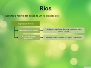 Segundo o regime das águas de um rio ele pode ser: 
Permanente ou Perene 
Intermitente ou 
temporário 
Reduzem o volume durante estiagem, mas 
nunca secam. 
Quando não ocorrem as chuvas suficientes 
Regime das chuvas: 
Rios 
 