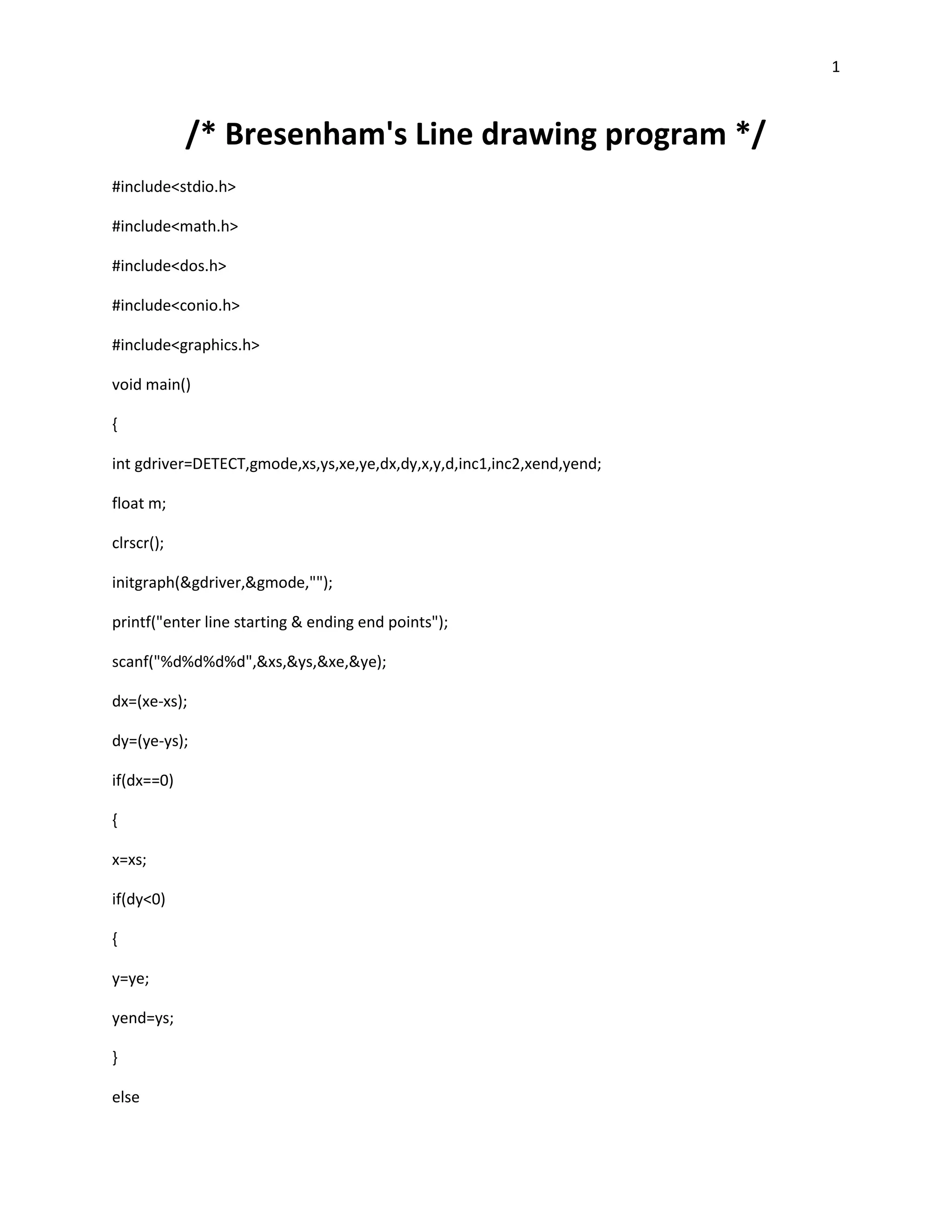 1



            /* Bresenham's Line drawing program */
#include<stdio.h>

#include<math.h>

#include<dos.h>

#include<conio.h>

#include<graphics.h>

void main()

{

int gdriver=DETECT,gmode,xs,ys,xe,ye,dx,dy,x,y,d,inc1,inc2,xend,yend;

float m;

clrscr();

initgraph(&gdriver,&gmode,"");

printf("enter line starting & ending end points");

scanf("%d%d%d%d",&xs,&ys,&xe,&ye);

dx=(xe-xs);

dy=(ye-ys);

if(dx==0)

{

x=xs;

if(dy<0)

{

y=ye;

yend=ys;

}

else
 