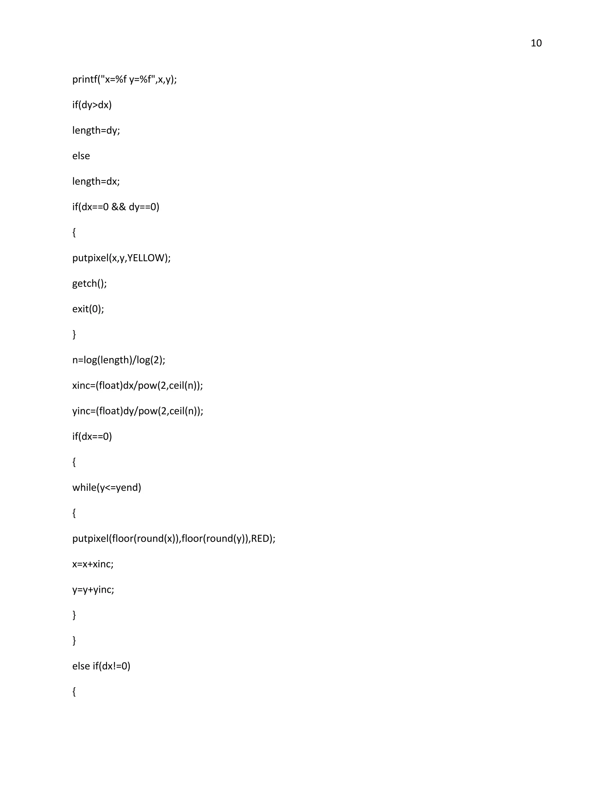 10


printf("x=%f y=%f",x,y);

if(dy>dx)

length=dy;

else

length=dx;

if(dx==0 && dy==0)

{

putpixel(x,y,YELLOW);

getch();

exit(0);

}

n=log(length)/log(2);

xinc=(float)dx/pow(2,ceil(n));

yinc=(float)dy/pow(2,ceil(n));

if(dx==0)

{

while(y<=yend)

{

putpixel(floor(round(x)),floor(round(y)),RED);

x=x+xinc;

y=y+yinc;

}

}

else if(dx!=0)

{
 