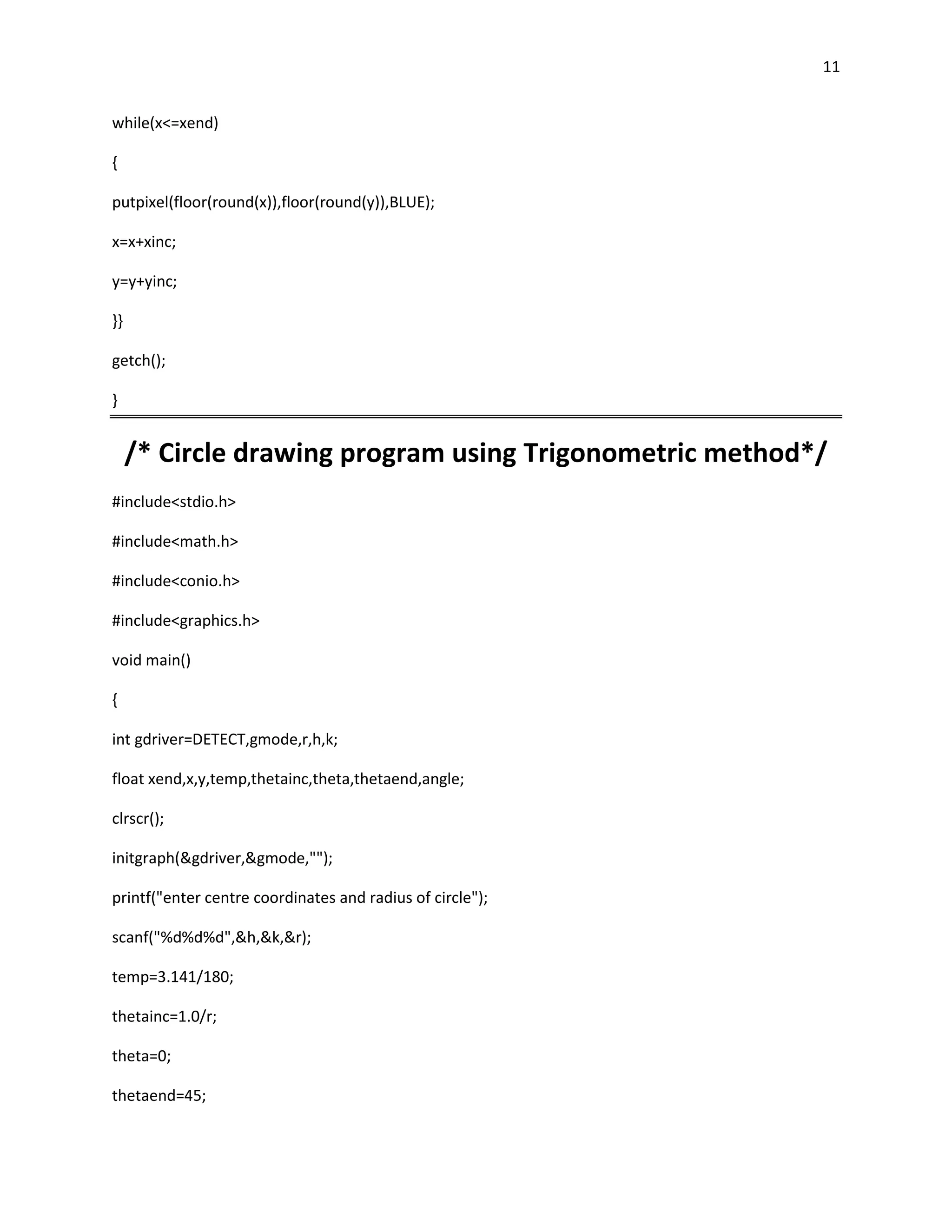11


while(x<=xend)

{

putpixel(floor(round(x)),floor(round(y)),BLUE);

x=x+xinc;

y=y+yinc;

}}

getch();

}


     /* Circle drawing program using Trigonometric method*/
#include<stdio.h>

#include<math.h>

#include<conio.h>

#include<graphics.h>

void main()

{

int gdriver=DETECT,gmode,r,h,k;

float xend,x,y,temp,thetainc,theta,thetaend,angle;

clrscr();

initgraph(&gdriver,&gmode,"");

printf("enter centre coordinates and radius of circle");

scanf("%d%d%d",&h,&k,&r);

temp=3.141/180;

thetainc=1.0/r;

theta=0;

thetaend=45;
 