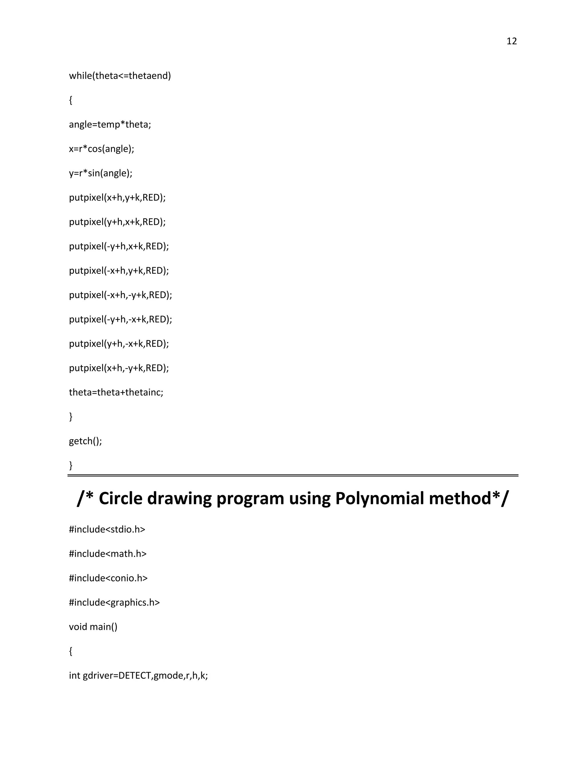 12


while(theta<=thetaend)

{

angle=temp*theta;

x=r*cos(angle);

y=r*sin(angle);

putpixel(x+h,y+k,RED);

putpixel(y+h,x+k,RED);

putpixel(-y+h,x+k,RED);

putpixel(-x+h,y+k,RED);

putpixel(-x+h,-y+k,RED);

putpixel(-y+h,-x+k,RED);

putpixel(y+h,-x+k,RED);

putpixel(x+h,-y+k,RED);

theta=theta+thetainc;

}

getch();

}


    /* Circle drawing program using Polynomial method*/
#include<stdio.h>

#include<math.h>

#include<conio.h>

#include<graphics.h>

void main()

{

int gdriver=DETECT,gmode,r,h,k;
 