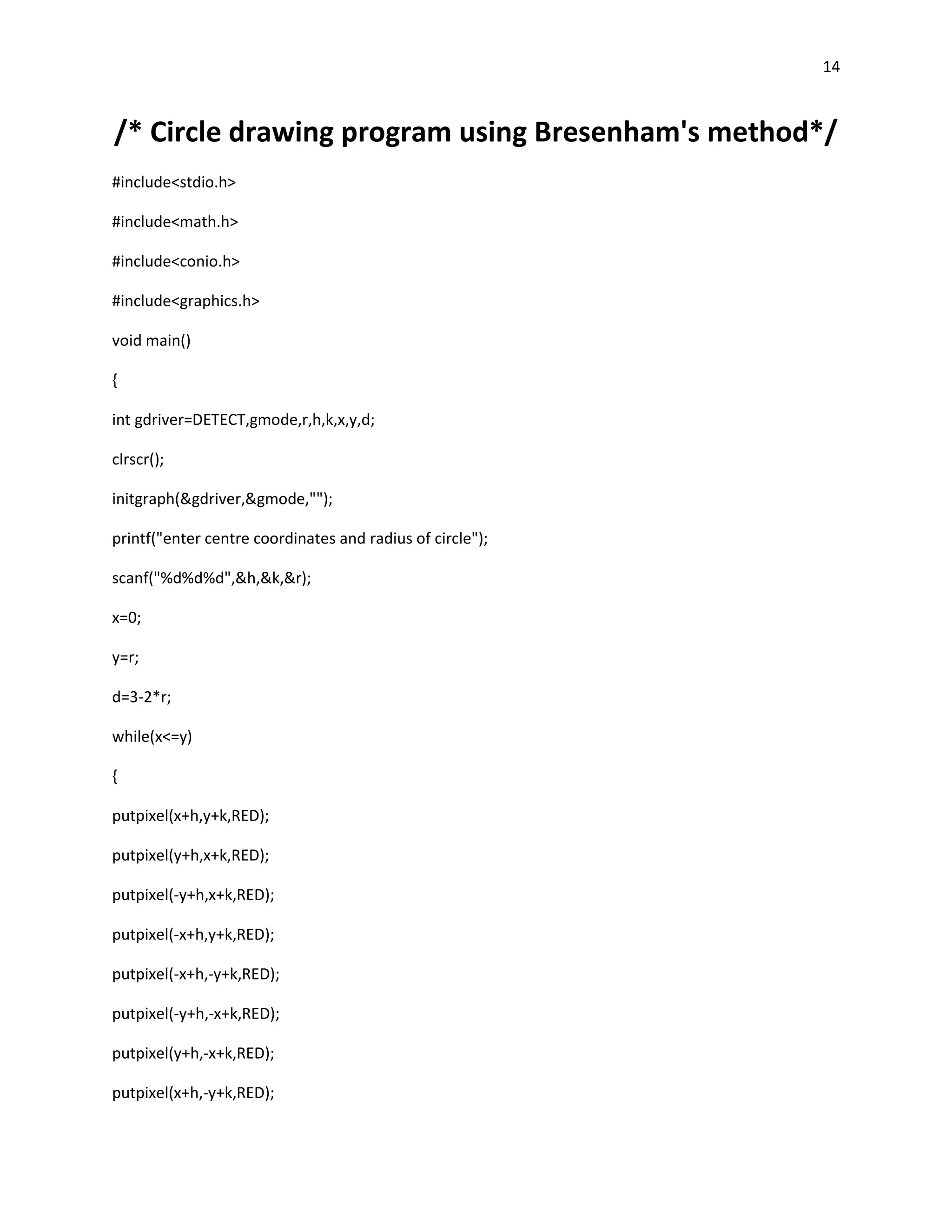 14



/* Circle drawing program using Bresenham's method*/
#include<stdio.h>

#include<math.h>

#include<conio.h>

#include<graphics.h>

void main()

{

int gdriver=DETECT,gmode,r,h,k,x,y,d;

clrscr();

initgraph(&gdriver,&gmode,"");

printf("enter centre coordinates and radius of circle");

scanf("%d%d%d",&h,&k,&r);

x=0;

y=r;

d=3-2*r;

while(x<=y)

{

putpixel(x+h,y+k,RED);

putpixel(y+h,x+k,RED);

putpixel(-y+h,x+k,RED);

putpixel(-x+h,y+k,RED);

putpixel(-x+h,-y+k,RED);

putpixel(-y+h,-x+k,RED);

putpixel(y+h,-x+k,RED);

putpixel(x+h,-y+k,RED);
 