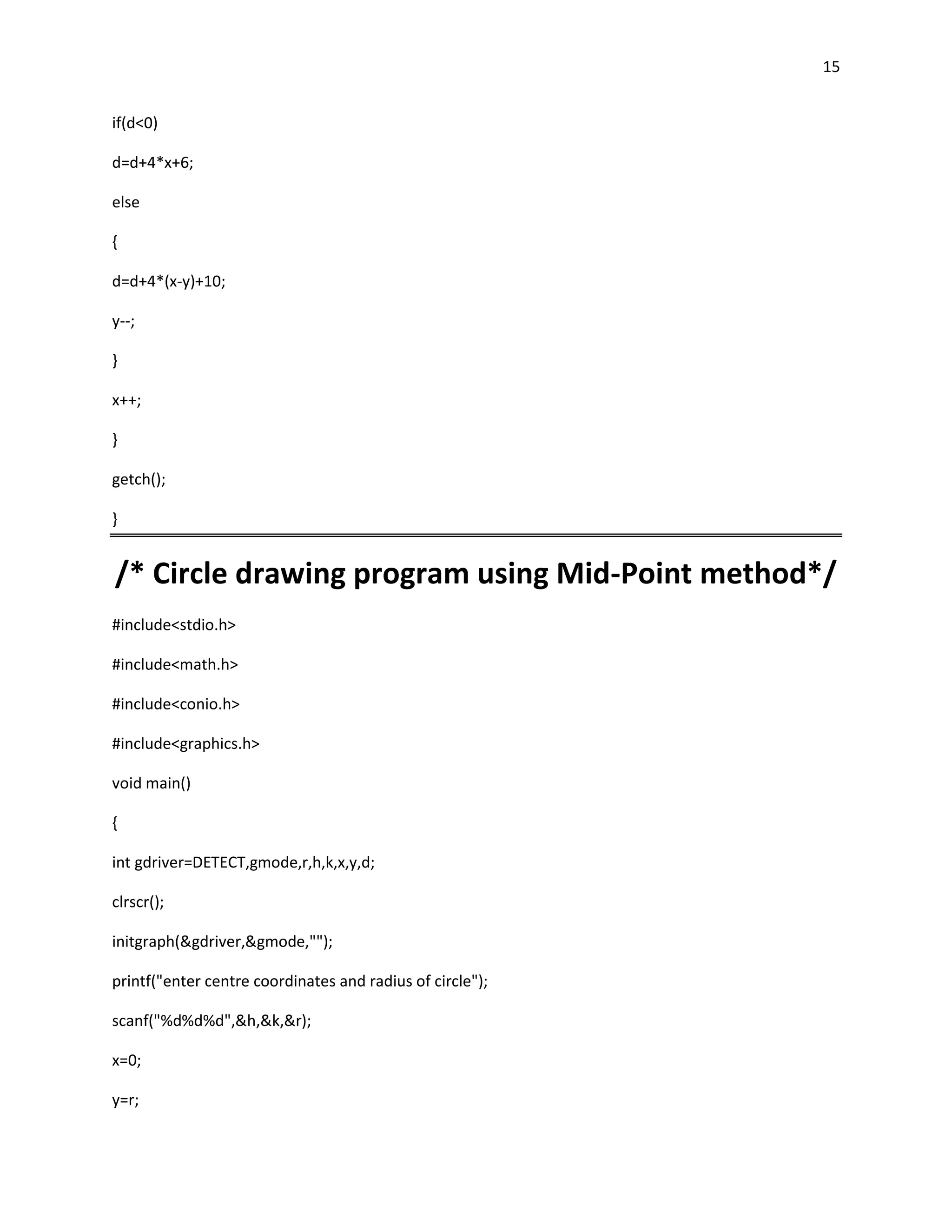 15


if(d<0)

d=d+4*x+6;

else

{

d=d+4*(x-y)+10;

y--;

}

x++;

}

getch();

}


/* Circle drawing program using Mid-Point method*/
#include<stdio.h>

#include<math.h>

#include<conio.h>

#include<graphics.h>

void main()

{

int gdriver=DETECT,gmode,r,h,k,x,y,d;

clrscr();

initgraph(&gdriver,&gmode,"");

printf("enter centre coordinates and radius of circle");

scanf("%d%d%d",&h,&k,&r);

x=0;

y=r;
 