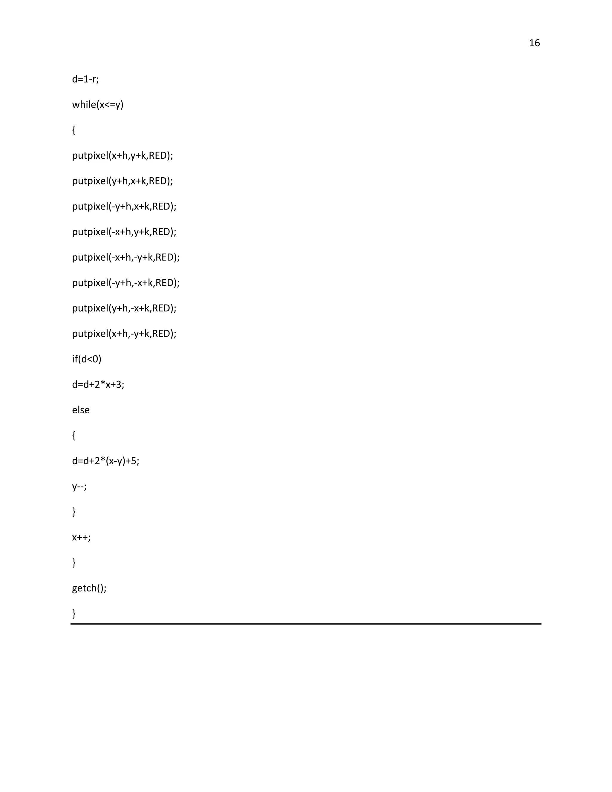 16


d=1-r;

while(x<=y)

{

putpixel(x+h,y+k,RED);

putpixel(y+h,x+k,RED);

putpixel(-y+h,x+k,RED);

putpixel(-x+h,y+k,RED);

putpixel(-x+h,-y+k,RED);

putpixel(-y+h,-x+k,RED);

putpixel(y+h,-x+k,RED);

putpixel(x+h,-y+k,RED);

if(d<0)

d=d+2*x+3;

else

{

d=d+2*(x-y)+5;

y--;

}

x++;

}

getch();

}
 