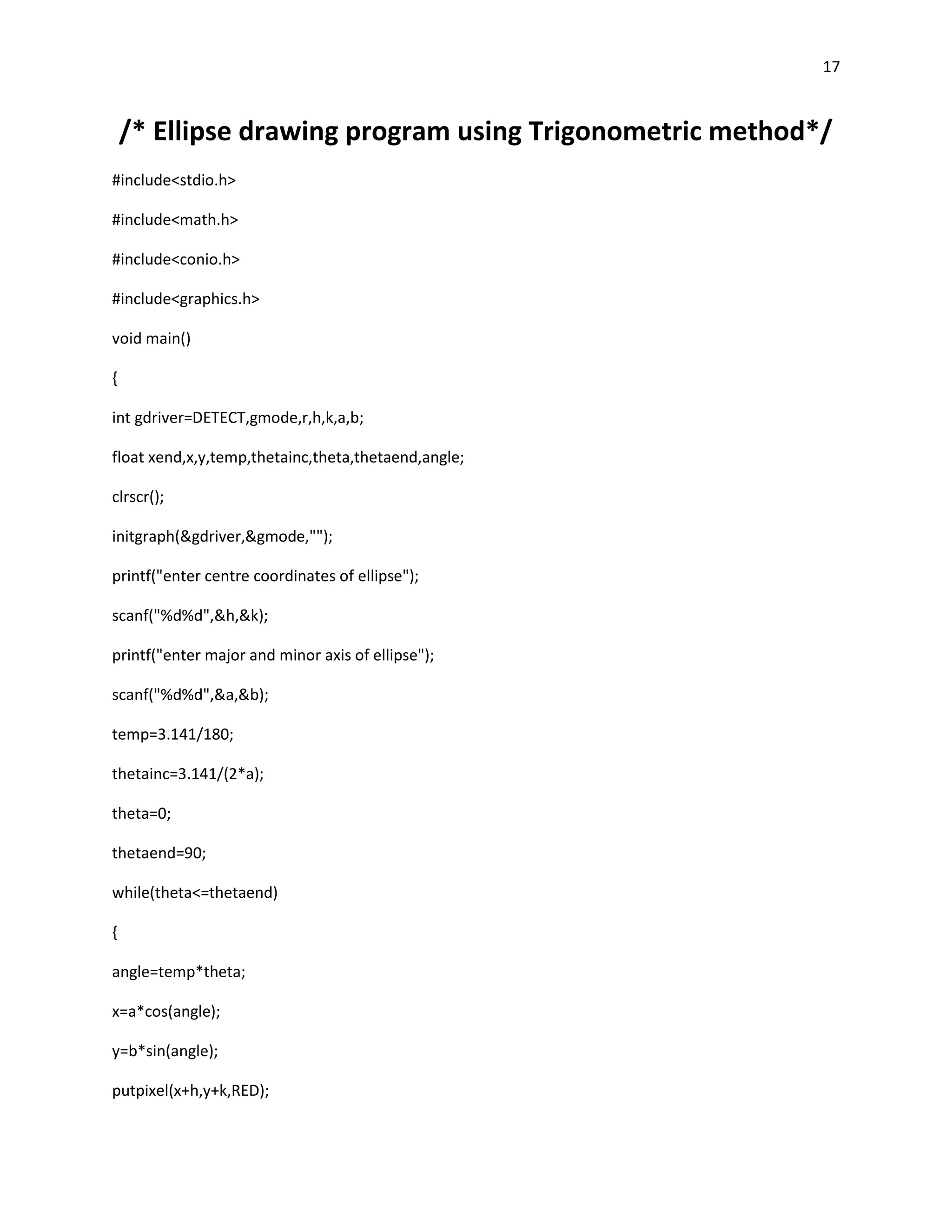 17


    /* Ellipse drawing program using Trigonometric method*/
#include<stdio.h>

#include<math.h>

#include<conio.h>

#include<graphics.h>

void main()

{

int gdriver=DETECT,gmode,r,h,k,a,b;

float xend,x,y,temp,thetainc,theta,thetaend,angle;

clrscr();

initgraph(&gdriver,&gmode,"");

printf("enter centre coordinates of ellipse");

scanf("%d%d",&h,&k);

printf("enter major and minor axis of ellipse");

scanf("%d%d",&a,&b);

temp=3.141/180;

thetainc=3.141/(2*a);

theta=0;

thetaend=90;

while(theta<=thetaend)

{

angle=temp*theta;

x=a*cos(angle);

y=b*sin(angle);

putpixel(x+h,y+k,RED);
 