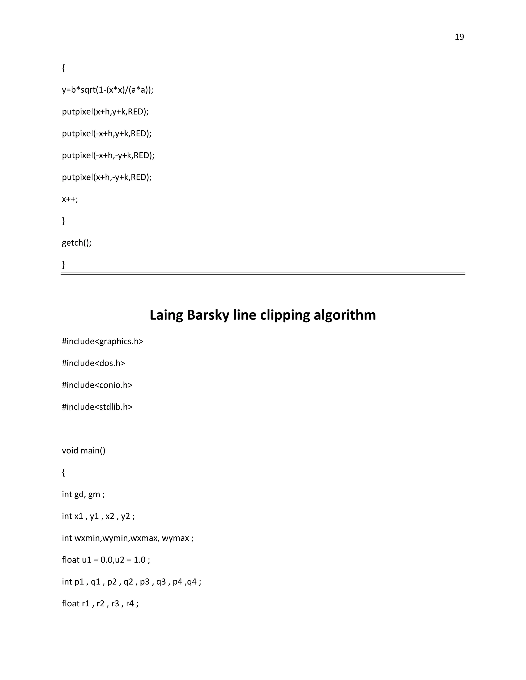19


{

y=b*sqrt(1-(x*x)/(a*a));

putpixel(x+h,y+k,RED);

putpixel(-x+h,y+k,RED);

putpixel(-x+h,-y+k,RED);

putpixel(x+h,-y+k,RED);

x++;

}

getch();

}




                            Laing Barsky line clipping algorithm
#include<graphics.h>

#include<dos.h>

#include<conio.h>

#include<stdlib.h>



void main()

{

int gd, gm ;

int x1 , y1 , x2 , y2 ;

int wxmin,wymin,wxmax, wymax ;

float u1 = 0.0,u2 = 1.0 ;

int p1 , q1 , p2 , q2 , p3 , q3 , p4 ,q4 ;

float r1 , r2 , r3 , r4 ;
 