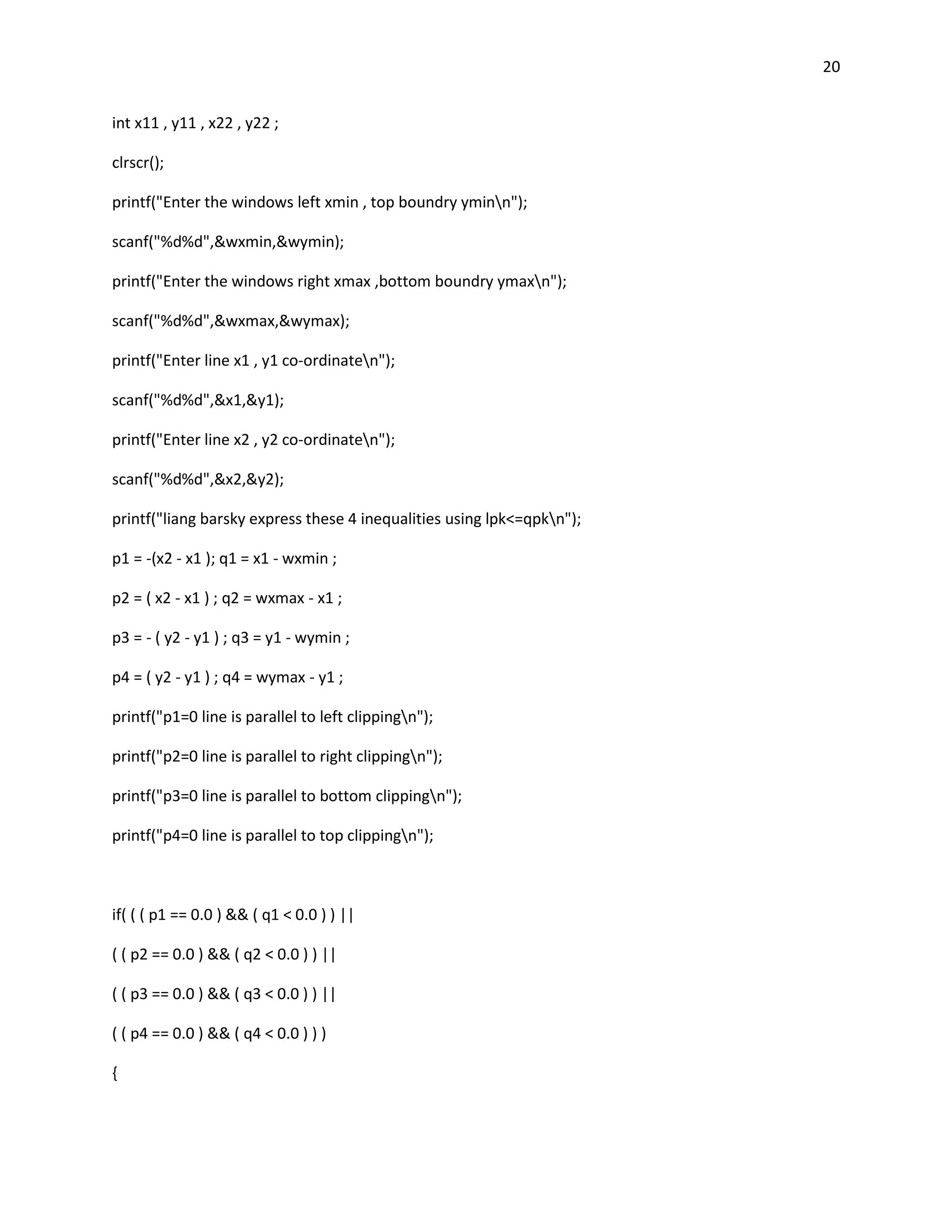 20


int x11 , y11 , x22 , y22 ;

clrscr();

printf("Enter the windows left xmin , top boundry yminn");

scanf("%d%d",&wxmin,&wymin);

printf("Enter the windows right xmax ,bottom boundry ymaxn");

scanf("%d%d",&wxmax,&wymax);

printf("Enter line x1 , y1 co-ordinaten");

scanf("%d%d",&x1,&y1);

printf("Enter line x2 , y2 co-ordinaten");

scanf("%d%d",&x2,&y2);

printf("liang barsky express these 4 inequalities using lpk<=qpkn");

p1 = -(x2 - x1 ); q1 = x1 - wxmin ;

p2 = ( x2 - x1 ) ; q2 = wxmax - x1 ;

p3 = - ( y2 - y1 ) ; q3 = y1 - wymin ;

p4 = ( y2 - y1 ) ; q4 = wymax - y1 ;

printf("p1=0 line is parallel to left clippingn");

printf("p2=0 line is parallel to right clippingn");

printf("p3=0 line is parallel to bottom clippingn");

printf("p4=0 line is parallel to top clippingn");



if( ( ( p1 == 0.0 ) && ( q1 < 0.0 ) ) ||

( ( p2 == 0.0 ) && ( q2 < 0.0 ) ) ||

( ( p3 == 0.0 ) && ( q3 < 0.0 ) ) ||

( ( p4 == 0.0 ) && ( q4 < 0.0 ) ) )

{
 