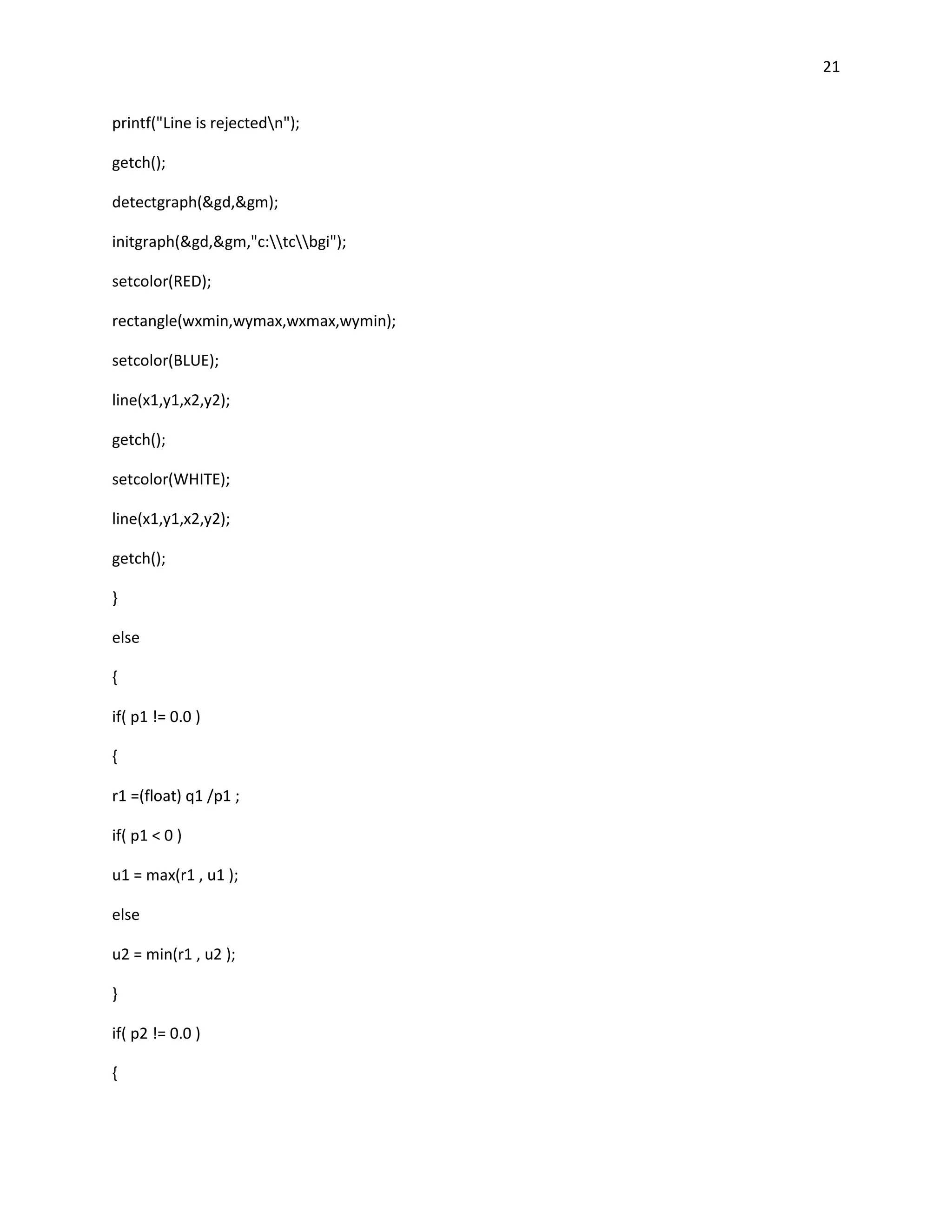 21


printf("Line is rejectedn");

getch();

detectgraph(&gd,&gm);

initgraph(&gd,&gm,"c:tcbgi");

setcolor(RED);

rectangle(wxmin,wymax,wxmax,wymin);

setcolor(BLUE);

line(x1,y1,x2,y2);

getch();

setcolor(WHITE);

line(x1,y1,x2,y2);

getch();

}

else

{

if( p1 != 0.0 )

{

r1 =(float) q1 /p1 ;

if( p1 < 0 )

u1 = max(r1 , u1 );

else

u2 = min(r1 , u2 );

}

if( p2 != 0.0 )

{
 