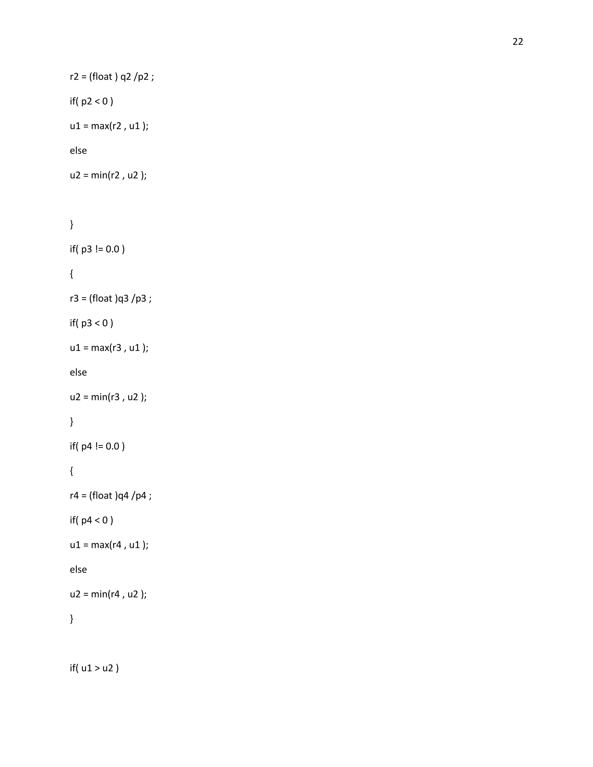 22


r2 = (float ) q2 /p2 ;

if( p2 < 0 )

u1 = max(r2 , u1 );

else

u2 = min(r2 , u2 );



}

if( p3 != 0.0 )

{

r3 = (float )q3 /p3 ;

if( p3 < 0 )

u1 = max(r3 , u1 );

else

u2 = min(r3 , u2 );

}

if( p4 != 0.0 )

{

r4 = (float )q4 /p4 ;

if( p4 < 0 )

u1 = max(r4 , u1 );

else

u2 = min(r4 , u2 );

}



if( u1 > u2 )
 