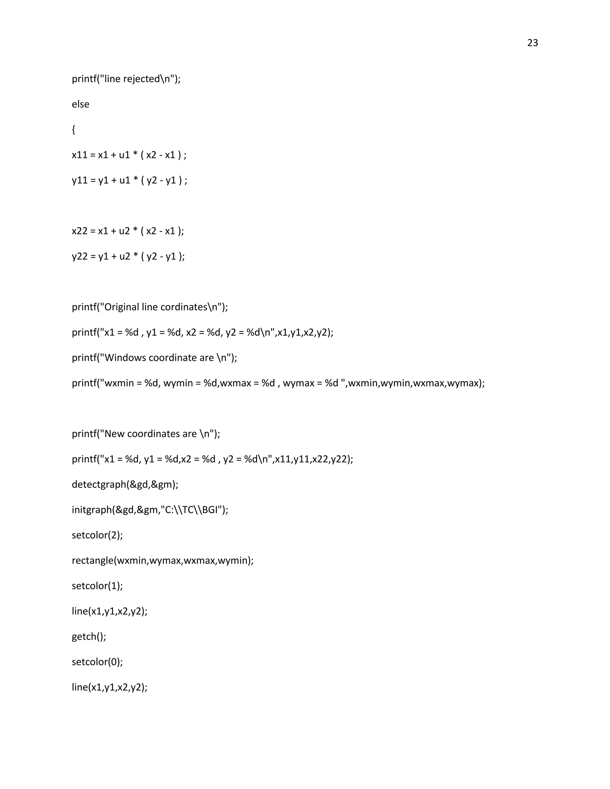 23


printf("line rejectedn");

else

{

x11 = x1 + u1 * ( x2 - x1 ) ;

y11 = y1 + u1 * ( y2 - y1 ) ;



x22 = x1 + u2 * ( x2 - x1 );

y22 = y1 + u2 * ( y2 - y1 );



printf("Original line cordinatesn");

printf("x1 = %d , y1 = %d, x2 = %d, y2 = %dn",x1,y1,x2,y2);

printf("Windows coordinate are n");

printf("wxmin = %d, wymin = %d,wxmax = %d , wymax = %d ",wxmin,wymin,wxmax,wymax);



printf("New coordinates are n");

printf("x1 = %d, y1 = %d,x2 = %d , y2 = %dn",x11,y11,x22,y22);

detectgraph(&gd,&gm);

initgraph(&gd,&gm,"C:TCBGI");

setcolor(2);

rectangle(wxmin,wymax,wxmax,wymin);

setcolor(1);

line(x1,y1,x2,y2);

getch();

setcolor(0);

line(x1,y1,x2,y2);
 