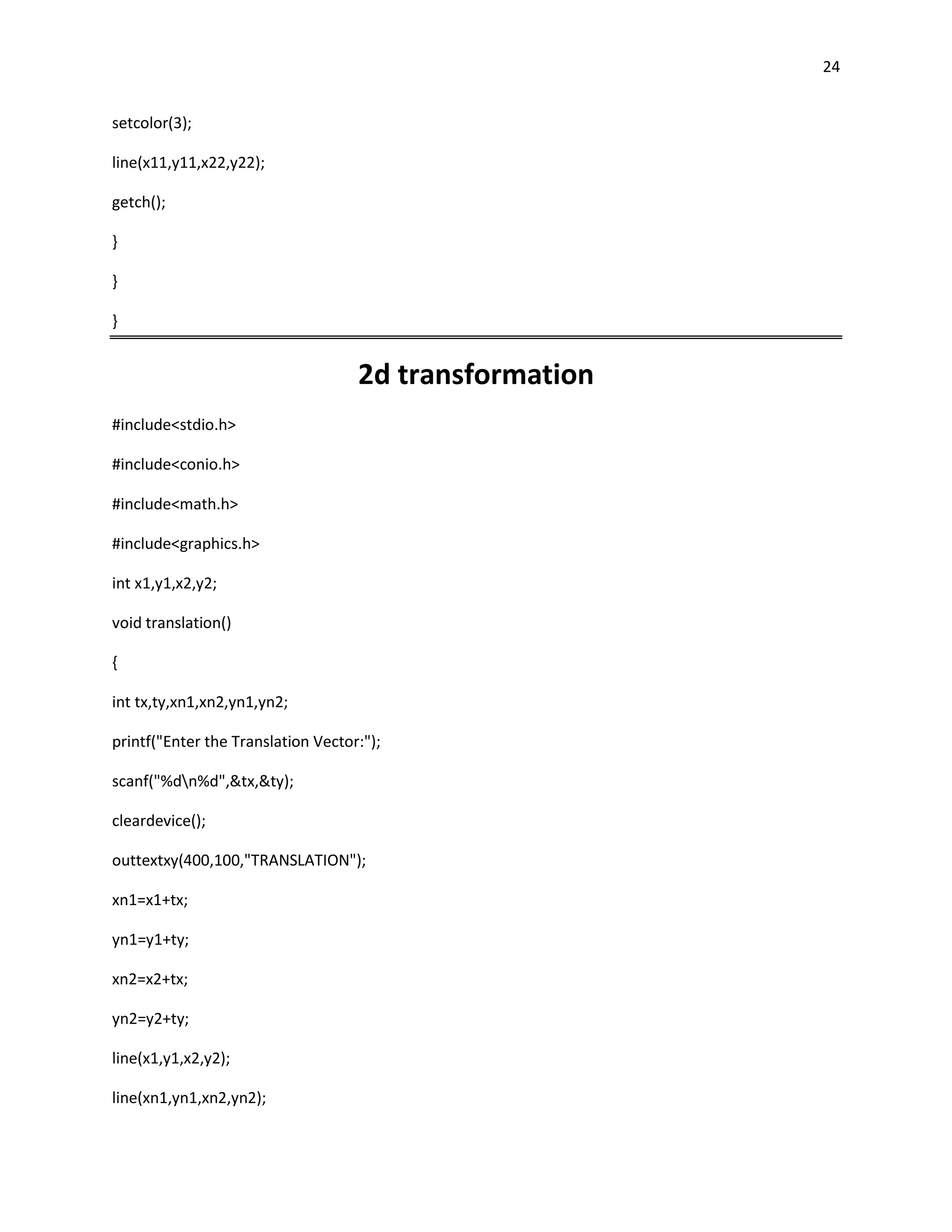 24


setcolor(3);

line(x11,y11,x22,y22);

getch();

}

}

}


                                    2d transformation
#include<stdio.h>

#include<conio.h>

#include<math.h>

#include<graphics.h>

int x1,y1,x2,y2;

void translation()

{

int tx,ty,xn1,xn2,yn1,yn2;

printf("Enter the Translation Vector:");

scanf("%dn%d",&tx,&ty);

cleardevice();

outtextxy(400,100,"TRANSLATION");

xn1=x1+tx;

yn1=y1+ty;

xn2=x2+tx;

yn2=y2+ty;

line(x1,y1,x2,y2);

line(xn1,yn1,xn2,yn2);
 