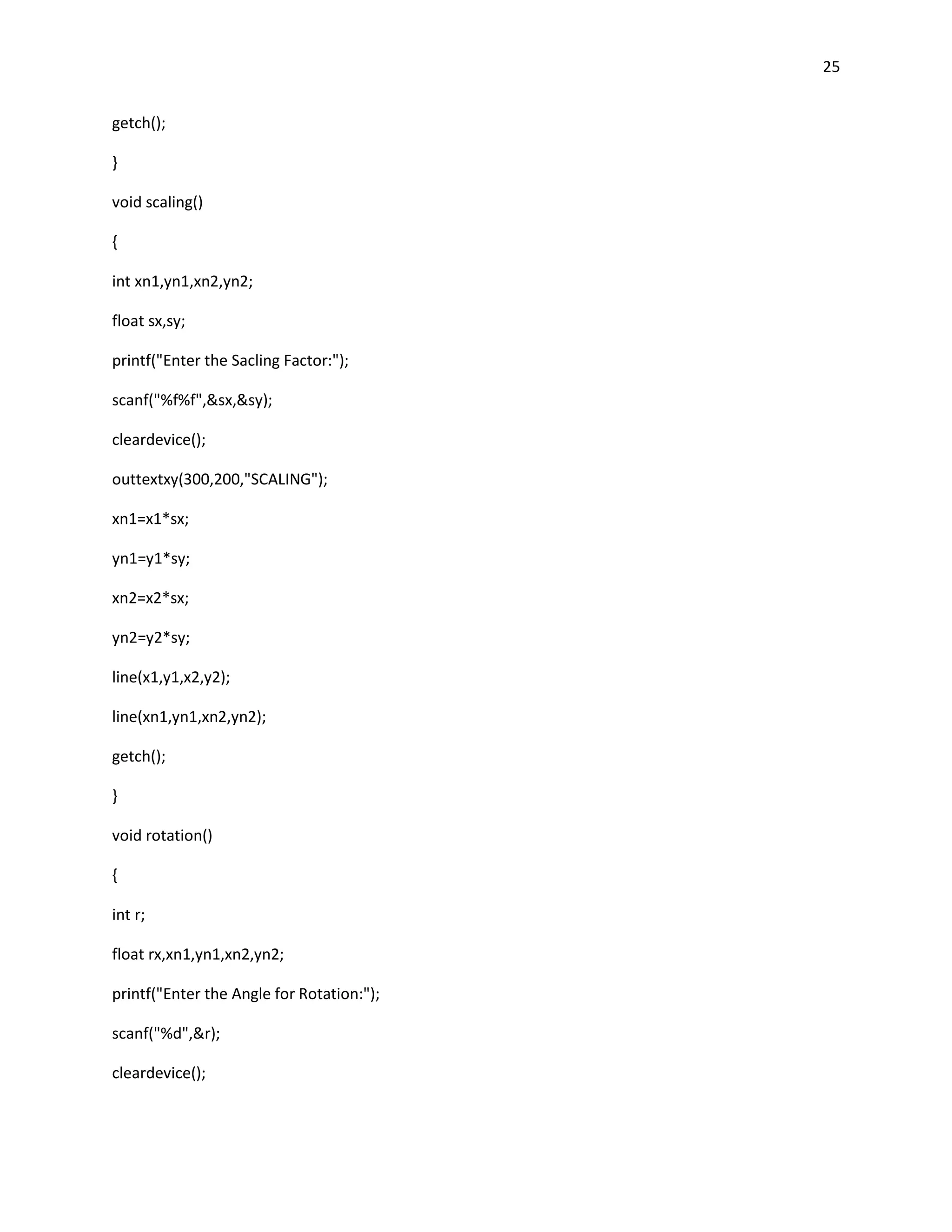 25


getch();

}

void scaling()

{

int xn1,yn1,xn2,yn2;

float sx,sy;

printf("Enter the Sacling Factor:");

scanf("%f%f",&sx,&sy);

cleardevice();

outtextxy(300,200,"SCALING");

xn1=x1*sx;

yn1=y1*sy;

xn2=x2*sx;

yn2=y2*sy;

line(x1,y1,x2,y2);

line(xn1,yn1,xn2,yn2);

getch();

}

void rotation()

{

int r;

float rx,xn1,yn1,xn2,yn2;

printf("Enter the Angle for Rotation:");

scanf("%d",&r);

cleardevice();
 