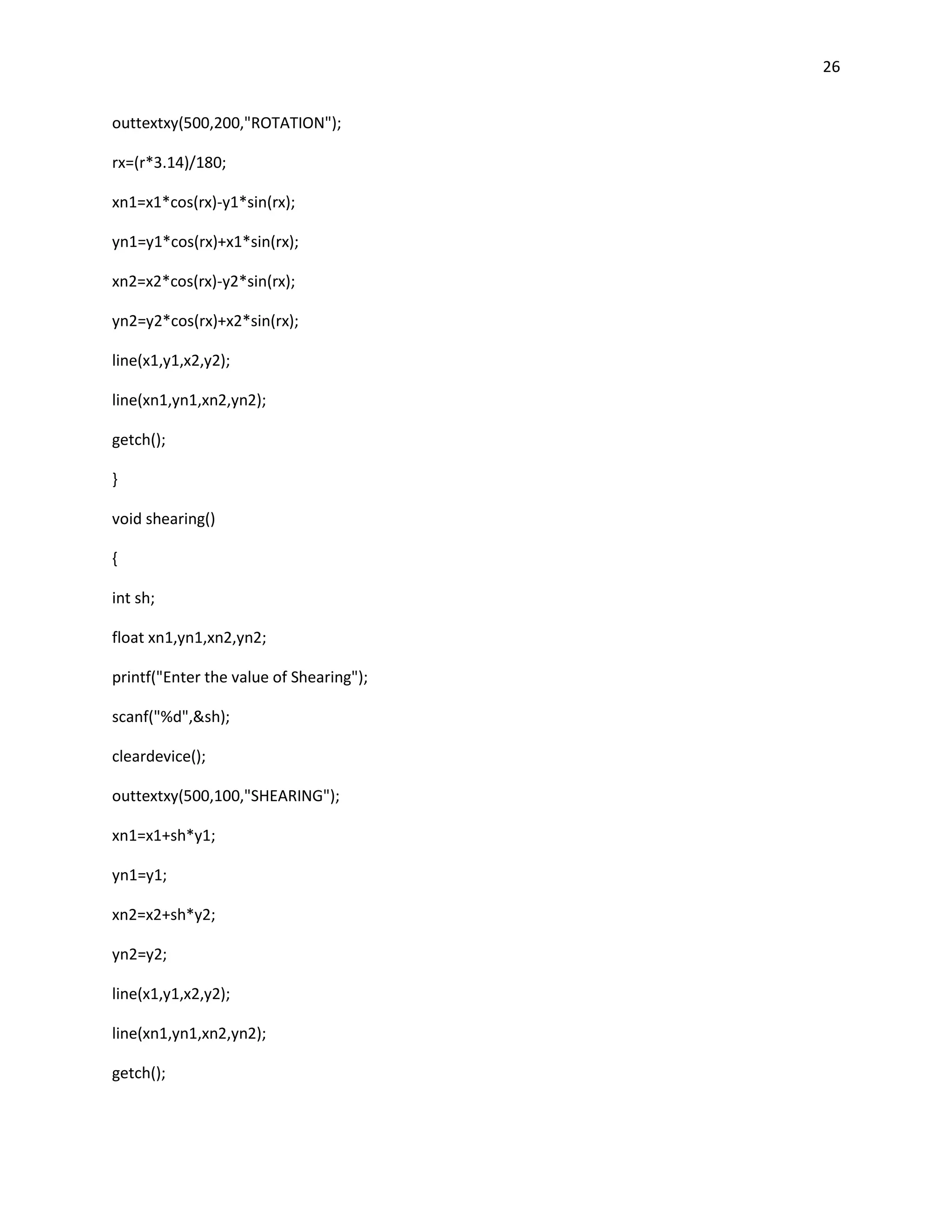 26


outtextxy(500,200,"ROTATION");

rx=(r*3.14)/180;

xn1=x1*cos(rx)-y1*sin(rx);

yn1=y1*cos(rx)+x1*sin(rx);

xn2=x2*cos(rx)-y2*sin(rx);

yn2=y2*cos(rx)+x2*sin(rx);

line(x1,y1,x2,y2);

line(xn1,yn1,xn2,yn2);

getch();

}

void shearing()

{

int sh;

float xn1,yn1,xn2,yn2;

printf("Enter the value of Shearing");

scanf("%d",&sh);

cleardevice();

outtextxy(500,100,"SHEARING");

xn1=x1+sh*y1;

yn1=y1;

xn2=x2+sh*y2;

yn2=y2;

line(x1,y1,x2,y2);

line(xn1,yn1,xn2,yn2);

getch();
 