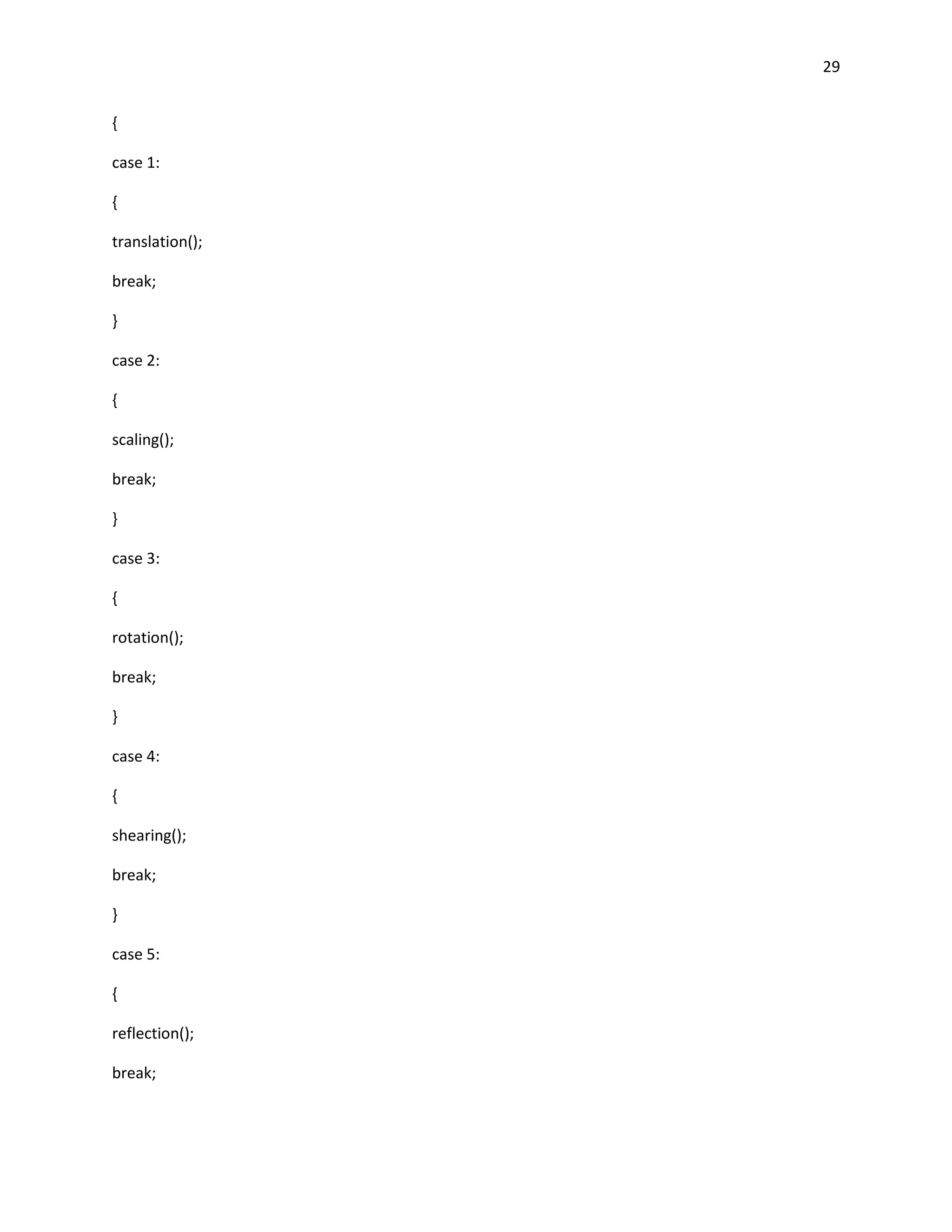 29


{

case 1:

{

translation();

break;

}

case 2:

{

scaling();

break;

}

case 3:

{

rotation();

break;

}

case 4:

{

shearing();

break;

}

case 5:

{

reflection();

break;
 