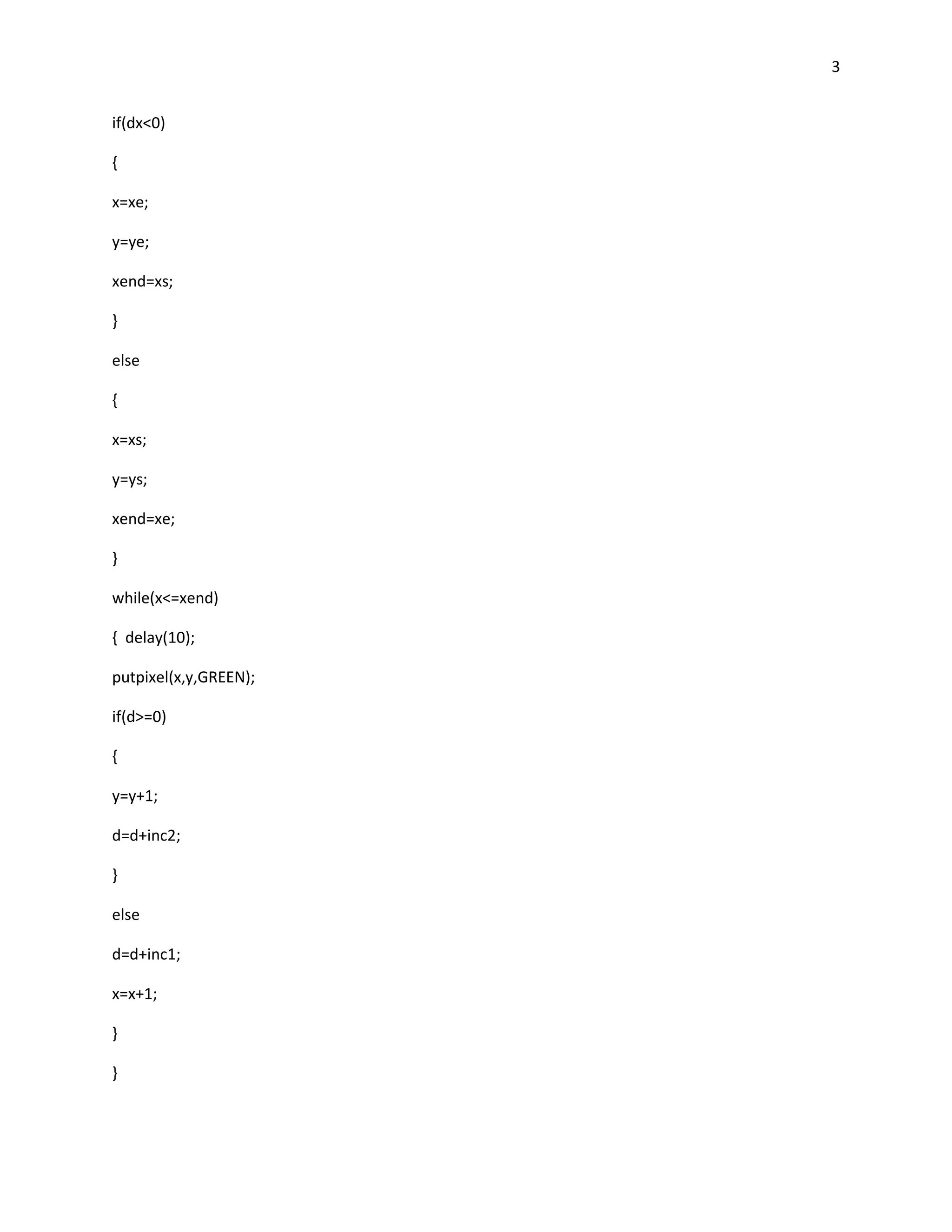 3


if(dx<0)

{

x=xe;

y=ye;

xend=xs;

}

else

{

x=xs;

y=ys;

xend=xe;

}

while(x<=xend)

{ delay(10);

putpixel(x,y,GREEN);

if(d>=0)

{

y=y+1;

d=d+inc2;

}

else

d=d+inc1;

x=x+1;

}

}
 