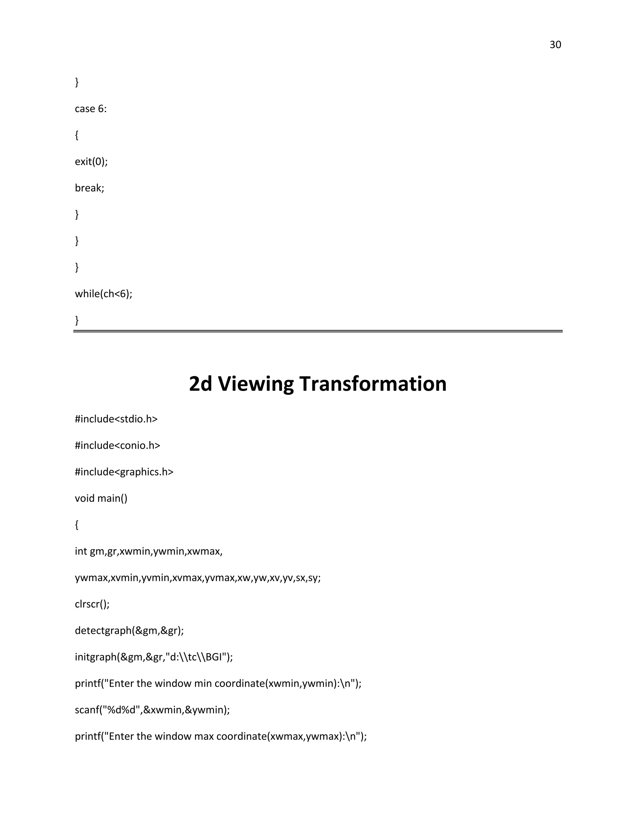30


}

case 6:

{

exit(0);

break;

}

}

}

while(ch<6);

}




                        2d Viewing Transformation
#include<stdio.h>

#include<conio.h>

#include<graphics.h>

void main()

{

int gm,gr,xwmin,ywmin,xwmax,

ywmax,xvmin,yvmin,xvmax,yvmax,xw,yw,xv,yv,sx,sy;

clrscr();

detectgraph(&gm,&gr);

initgraph(&gm,&gr,"d:tcBGI");

printf("Enter the window min coordinate(xwmin,ywmin):n");

scanf("%d%d",&xwmin,&ywmin);

printf("Enter the window max coordinate(xwmax,ywmax):n");
 
