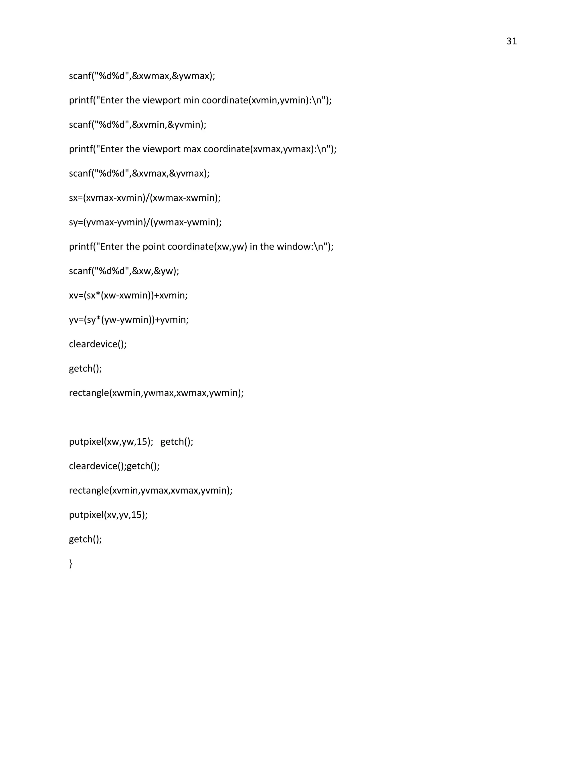 31


scanf("%d%d",&xwmax,&ywmax);

printf("Enter the viewport min coordinate(xvmin,yvmin):n");

scanf("%d%d",&xvmin,&yvmin);

printf("Enter the viewport max coordinate(xvmax,yvmax):n");

scanf("%d%d",&xvmax,&yvmax);

sx=(xvmax-xvmin)/(xwmax-xwmin);

sy=(yvmax-yvmin)/(ywmax-ywmin);

printf("Enter the point coordinate(xw,yw) in the window:n");

scanf("%d%d",&xw,&yw);

xv=(sx*(xw-xwmin))+xvmin;

yv=(sy*(yw-ywmin))+yvmin;

cleardevice();

getch();

rectangle(xwmin,ywmax,xwmax,ywmin);



putpixel(xw,yw,15); getch();

cleardevice();getch();

rectangle(xvmin,yvmax,xvmax,yvmin);

putpixel(xv,yv,15);

getch();

}
 